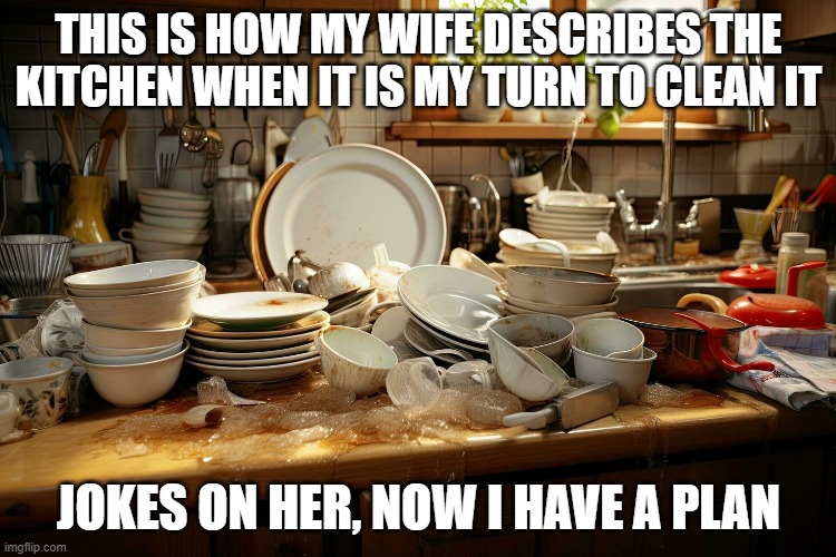 Life goal | THIS IS HOW MY WIFE DESCRIBES THE KITCHEN WHEN IT IS MY TURN TO CLEAN IT; JOKES ON HER, NOW I HAVE A PLAN | image tagged in dirty dishes,life goals,i have a plan,jokes on you,okay my turn,i need help | made w/ Imgflip meme maker