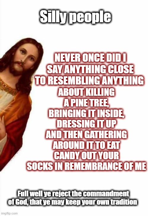 Kind of ironic "Christians" are so excited to observe pagan traditions | Silly people; ABOUT KILLING A PINE TREE, BRINGING IT INSIDE, DRESSING IT UP AND THEN GATHERING AROUND IT TO EAT CANDY OUT YOUR SOCKS IN REMEMBRANCE OF ME; NEVER ONCE DID I SAY ANYTHING CLOSE TO RESEMBLING ANYTHING; Full well ye reject the commandment of God, that ye may keep your own tradition | image tagged in jesus watcha doin,christmas,anti christmas,christmas is pagan,repent,politics | made w/ Imgflip meme maker