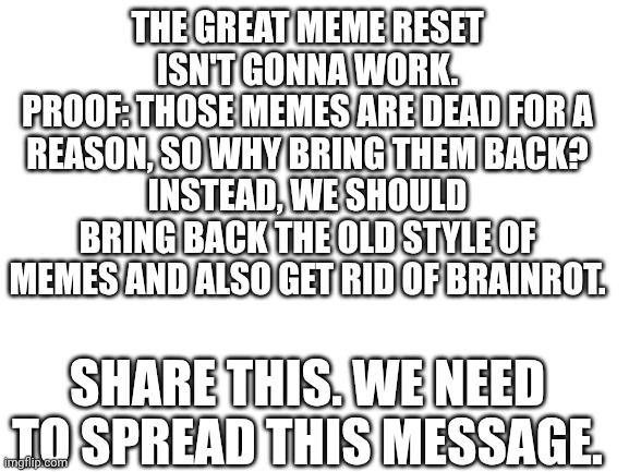 The message. | THE GREAT MEME RESET ISN'T GONNA WORK.
PROOF: THOSE MEMES ARE DEAD FOR A REASON, SO WHY BRING THEM BACK?
INSTEAD, WE SHOULD BRING BACK THE OLD STYLE OF MEMES AND ALSO GET RID OF BRAINROT. SHARE THIS. WE NEED TO SPREAD THIS MESSAGE. | image tagged in blank white template | made w/ Imgflip meme maker