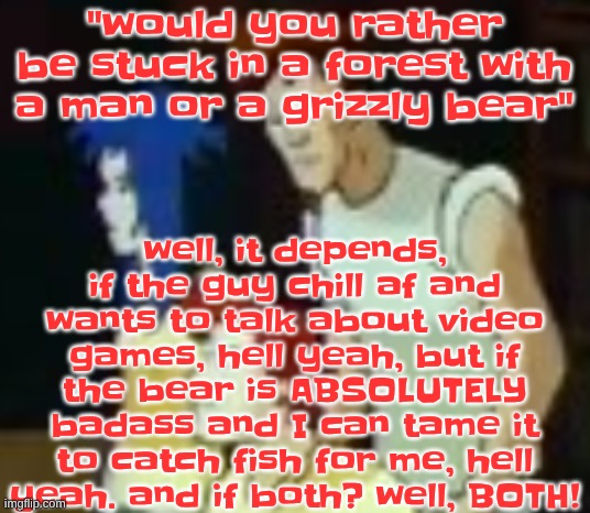 qhquqhhuah????? | well, it depends, if the guy chill af and wants to talk about video games, hell yeah, but if the bear is ABSOLUTELY badass and I can tame it to catch fish for me, hell yeah. and if both? well, BOTH! "would you rather be stuck in a forest with a man or a grizzly bear" | image tagged in qhquqhhuah | made w/ Imgflip meme maker