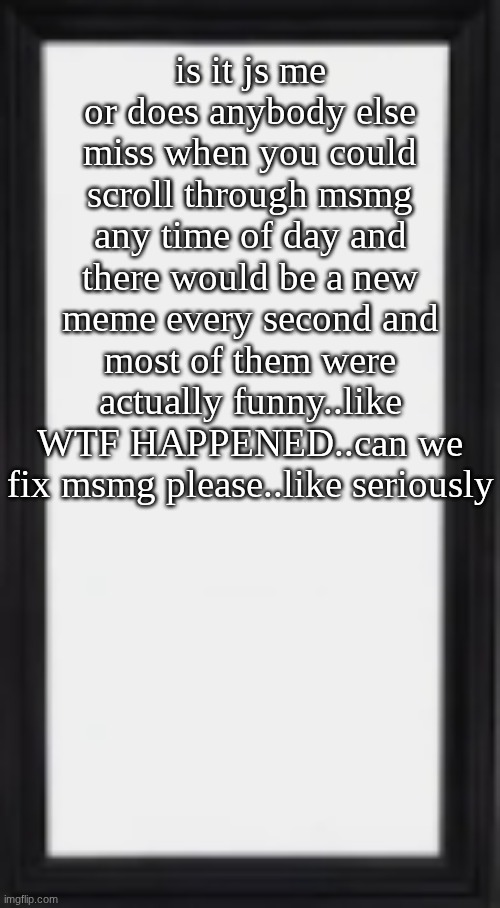 oog | is it js me or does anybody else miss when you could scroll through msmg any time of day and there would be a new meme every second and most of them were actually funny..like WTF HAPPENED..can we fix msmg please..like seriously | image tagged in oog | made w/ Imgflip meme maker