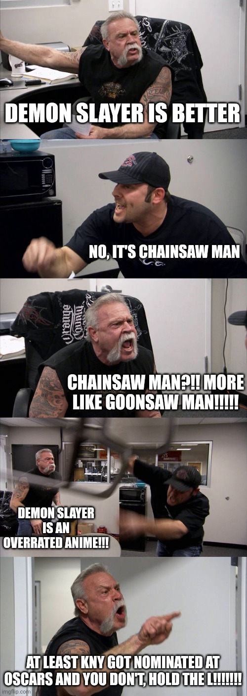 average Demon Slayer fan vs Chainsaw Man fan argument meme (i like both so i don't care) | DEMON SLAYER IS BETTER; NO, IT'S CHAINSAW MAN; CHAINSAW MAN?!! MORE LIKE GOONSAW MAN!!!!! DEMON SLAYER IS AN OVERRATED ANIME!!! AT LEAST KNY GOT NOMINATED AT OSCARS AND YOU DON'T, HOLD THE L!!!!!!! | image tagged in memes,american chopper argument,demon slayer,chainsaw man,funny | made w/ Imgflip meme maker