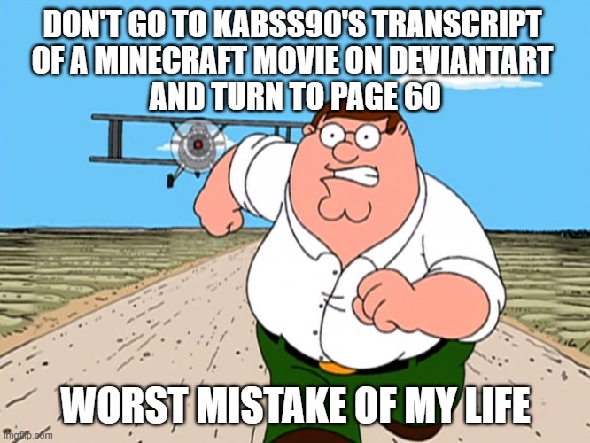 Thirteen letters. Two words. One mistake. | DON'T GO TO KABSS90'S TRANSCRIPT 
OF A MINECRAFT MOVIE ON DEVIANTART 
AND TURN TO PAGE 60; WORST MISTAKE OF MY LIFE | image tagged in peter griffin running away,a minecraft movie,chicken jockey,deviantart,oh wow are you actually reading these tags | made w/ Imgflip meme maker