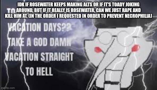 LowTierSpamton | IDK IF ROSEWATER KEEPS MAKING ALTS OR IF IT'S TOADY JOKING AROUND, BUT IF IT REALLY IS ROSEWATER, CAN WE JUST RAPE AND KILL HIM AT, (IN THE ORDER I REQUESTED IN ORDER TO PREVENT NECROPHILIA) | image tagged in lowtierspamton | made w/ Imgflip meme maker