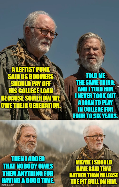 Getting a rump full of pit bull teeth would probably be well deserved, though. | TOLD ME THE SAME THING, AND I TOLD HIM I NEVER TOOK OUT A LOAN TO PLAY IN COLLEGE FOR FOUR TO SIX YEARS. A LEFTIST PUNK SAID US BOOMERS SHOULD PAY OFF HIS COLLEGE LOAN BECAUSE SOMEHOW WE OWE THEIR GENERATION. THEN I ADDED THAT NOBODY OWES THEM ANYTHING FOR HAVING A GOOD TIME. MAYBE I SHOULD HAVE SAID THAT RATHER THAN RELEASE THE PIT BULL ON HIM. | image tagged in yep | made w/ Imgflip meme maker