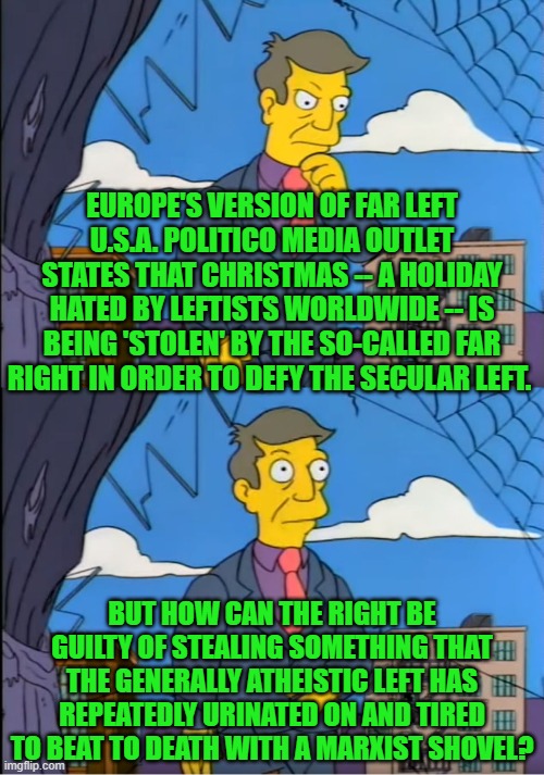 "A riddle, wrapped in a mystery, inside an enigma" -- Winston Churchill. | EUROPE'S VERSION OF FAR LEFT U.S.A. POLITICO MEDIA OUTLET STATES THAT CHRISTMAS -- A HOLIDAY HATED BY LEFTISTS WORLDWIDE -- IS BEING 'STOLEN' BY THE SO-CALLED FAR RIGHT IN ORDER TO DEFY THE SECULAR LEFT. BUT HOW CAN THE RIGHT BE GUILTY OF STEALING SOMETHING THAT THE GENERALLY ATHEISTIC LEFT HAS REPEATEDLY URINATED ON AND TIRED TO BEAT TO DEATH WITH A MARXIST SHOVEL? | image tagged in skinner out of touch | made w/ Imgflip meme maker