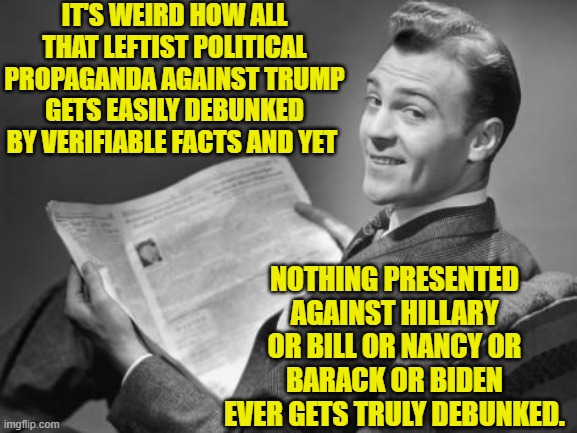 A total mystery, isn't it? | IT'S WEIRD HOW ALL THAT LEFTIST POLITICAL PROPAGANDA AGAINST TRUMP GETS EASILY DEBUNKED BY VERIFIABLE FACTS AND YET; NOTHING PRESENTED AGAINST HILLARY OR BILL OR NANCY OR BARACK OR BIDEN EVER GETS TRULY DEBUNKED. | image tagged in 50's newspaper | made w/ Imgflip meme maker