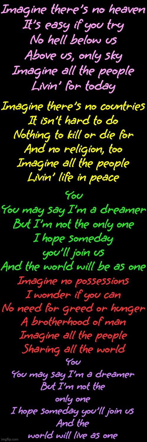 Imagine | Imagine there's no heaven
It's easy if you try
No hell below us
Above us, only sky
Imagine all the people
Livin' for today; Imagine there's no countries
It isn't hard to do
Nothing to kill or die for
And no religion, too
Imagine all the people
Livin' life in peace; You
You may say I'm a dreamer
But I'm not the only one
I hope someday you'll join us
And the world will be as one; Imagine no possessions
I wonder if you can
No need for greed or hunger
A brotherhood of man
Imagine all the people
Sharing all the world; You
You may say I'm a dreamer
But I'm not the only one
I hope someday you'll join us
And the world will live as one | image tagged in john lennon,you may say i'm a dreamer,but i'm not the only one,the great awakening,wake up,love wins | made w/ Imgflip meme maker