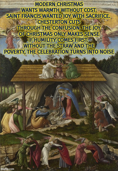 Without the straw and the poverty, Christmas turns into noise | MODERN CHRISTMAS WANTS WARMTH WITHOUT COST. SAINT FRANCIS WANTED JOY WITH SACRIFICE. 
CHESTERTON CUTS THROUGH THE CONFUSION. THE JOY OF CHRISTMAS ONLY MAKES SENSE IF HUMILITY COMES FIRST. 
WITHOUT THE STRAW AND THE POVERTY, THE CELEBRATION TURNS INTO NOISE | image tagged in christmas,christianity,sacrifice,poverty,gk chesterton,humility | made w/ Imgflip meme maker