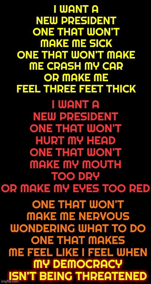 I Want A New President.  One That Won't Make Me Sick | I WANT A NEW PRESIDENT
ONE THAT WON'T MAKE ME SICK
ONE THAT WON'T MAKE ME CRASH MY CAR
OR MAKE ME FEEL THREE FEET THICK; I WANT A NEW PRESIDENT
ONE THAT WON'T HURT MY HEAD
ONE THAT WON'T MAKE MY MOUTH TOO DRY
OR MAKE MY EYES TOO RED; ONE THAT WON'T MAKE ME NERVOUS
WONDERING WHAT TO DO
ONE THAT MAKES ME FEEL LIKE I FEEL WHEN
MY DEMOCRACY ISN'T BEING THREATENED; MY DEMOCRACY ISN'T BEING THREATENED | image tagged in memes,impeach trump,trump unfit unqualified dangerous,lock him up,incarcerate trump,maga | made w/ Imgflip meme maker