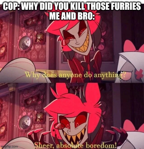 Why does anyone do anything? Sheer, absolute boredom! | COP: WHY DID YOU KILL THOSE FURRIES
ME AND BRO: | image tagged in why does anyone do anything sheer absolute boredom,anti furry | made w/ Imgflip meme maker