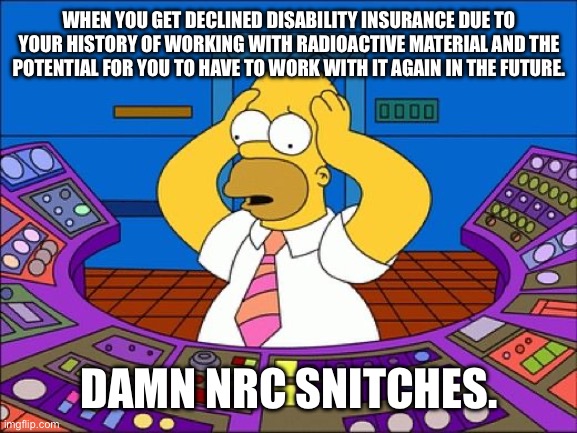 Confused Homer | WHEN YOU GET DECLINED DISABILITY INSURANCE DUE TO YOUR HISTORY OF WORKING WITH RADIOACTIVE MATERIAL AND THE POTENTIAL FOR YOU TO HAVE TO WORK WITH IT AGAIN IN THE FUTURE. DAMN NRC SNITCHES. | image tagged in confused homer | made w/ Imgflip meme maker