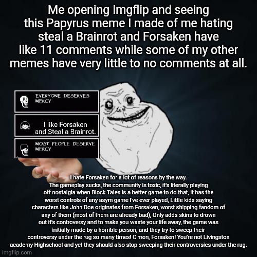 Forsaken Hate Meme :) | Me opening Imgflip and seeing this Papyrus meme I made of me hating steal a Brainrot and Forsaken have like 11 comments while some of my other memes have very little to no comments at all. I hate Forsaken for a lot of reasons by the way. The gameplay sucks, the community is toxic, it's literally playing off nostalgia when Block Tales is a better game to do that, it has the worst controls of any asym game I've ever played, Little kids saying characters like John Doe originates from Forsaken, worst shipping fandom of any of them (most of them are already bad), Only adds skins to drown out it's controversy and to make you waste your life away, the game was initially made by a horrible person, and they try to sweep their controversy under the rug so many times! C'mon, Forsaken! You're not Livingston academy Highschool and yet they should also stop sweeping their controversies under the rug. | image tagged in memes,forever alone | made w/ Imgflip meme maker