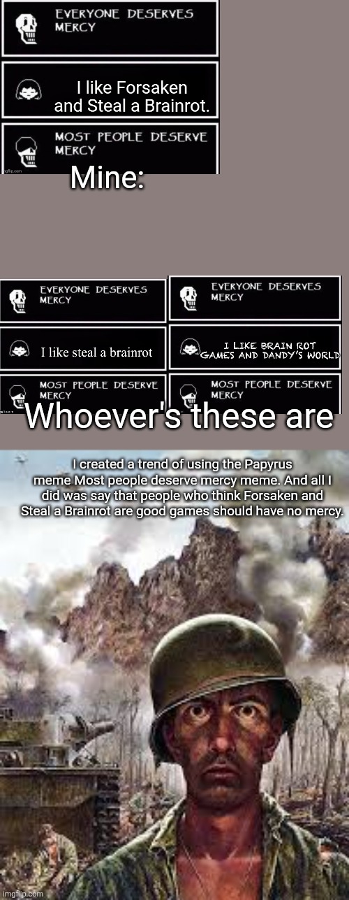 I don't like this! | Mine:; Whoever's these are; I created a trend of using the Papyrus meme Most people deserve mercy meme. And all I did was say that people who think Forsaken and Steal a Brainrot are good games should have no mercy. | image tagged in thousand yard stare | made w/ Imgflip meme maker