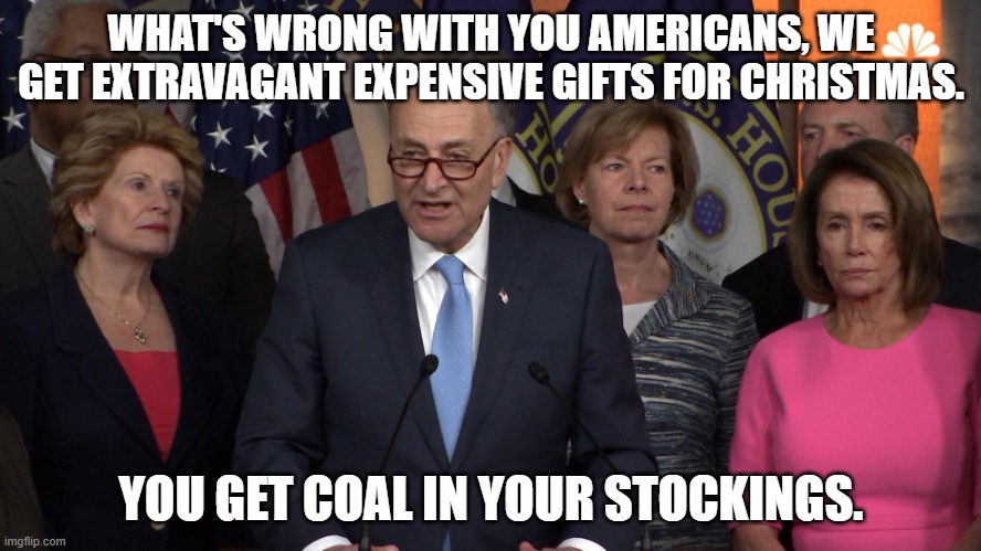 Democrat congressmen | WHAT'S WRONG WITH YOU AMERICANS, WE GET EXTRAVAGANT EXPENSIVE GIFTS FOR CHRISTMAS. YOU GET COAL IN YOUR STOCKINGS. | image tagged in democrat congressmen,congress,expensive,christmas gifts,coal,americans | made w/ Imgflip meme maker