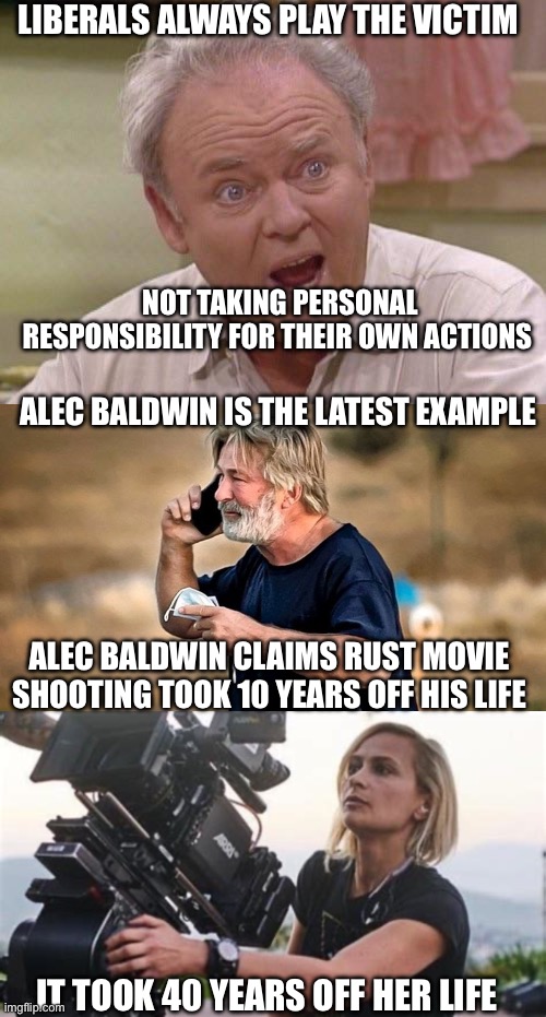 Always the victim | LIBERALS ALWAYS PLAY THE VICTIM; NOT TAKING PERSONAL RESPONSIBILITY FOR THEIR OWN ACTIONS; ALEC BALDWIN IS THE LATEST EXAMPLE; ALEC BALDWIN CLAIMS RUST MOVIE SHOOTING TOOK 10 YEARS OFF HIS LIFE; IT TOOK 40 YEARS OFF HER LIFE | image tagged in alec baldwin d d,victim,liberals | made w/ Imgflip meme maker