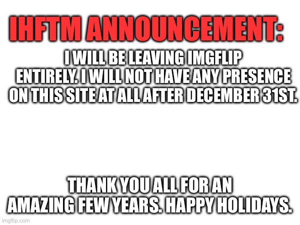 Goodbye | IHFTM ANNOUNCEMENT:; I WILL BE LEAVING IMGFLIP ENTIRELY. I WILL NOT HAVE ANY PRESENCE ON THIS SITE AT ALL AFTER DECEMBER 31ST. THANK YOU ALL FOR AN AMAZING FEW YEARS. HAPPY HOLIDAYS. | made w/ Imgflip meme maker