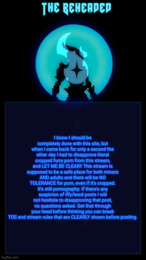 I will not tolerate rule breakers or lewd posters on this stream. It's common sense for users and moderators to follow rules. | I know I should be completely done with this site, but when I came back for only a second the other day I had to disapprove literal cropped furry porn from this stream, and LET ME BE CLEAR!! This stream is supposed to be a safe place for both minors AND adults and there will be NO TOLERANCE for porn, even if it's cropped. It's still pornography. If there's any suspicion of iffy/lewd posts I will not hesitate to disapproving that post, no questions asked. Get that through your head before thinking you can break TOS and stream rules that are CLEARLY shown before posting. | image tagged in coffee's beheaded temp v2 | made w/ Imgflip meme maker