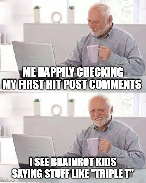 Hide the Pain Harold Meme | ME HAPPILY CHECKING MY FIRST HIT POST COMMENTS; I SEE BRAINROT KIDS SAYING STUFF LIKE "TRIPLE T" | image tagged in memes,hide the pain harold | made w/ Imgflip meme maker