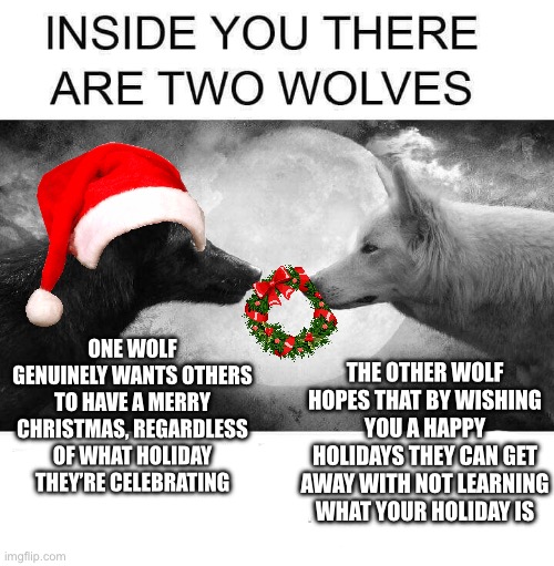 Festive Saturnalia | THE OTHER WOLF HOPES THAT BY WISHING YOU A HAPPY HOLIDAYS THEY CAN GET AWAY WITH NOT LEARNING WHAT YOUR HOLIDAY IS; ONE WOLF GENUINELY WANTS OTHERS TO HAVE A MERRY CHRISTMAS, REGARDLESS OF WHAT HOLIDAY THEY’RE CELEBRATING | image tagged in inside you there are two wolves | made w/ Imgflip meme maker