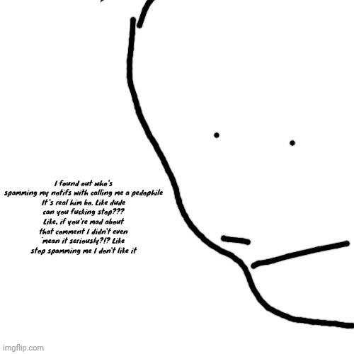 Sack of rice | I found out who's spamming my notifs with calling me a pedophile

It's real him bo. Like dude can you fucking stop??? Like, if you're mad about that comment I didn't even mean it seriously?!? Like stop spamming me I don't like it | image tagged in sack of rice | made w/ Imgflip meme maker