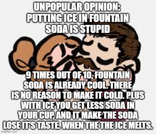 The Cookie Player Silly Template | UNPOPULAR OPINION: 
PUTTING ICE IN FOUNTAIN
SODA IS STUPID; 9 TIMES OUT OF 10, FOUNTAIN SODA IS ALREADY COOL. THERE IS NO REASON TO MAKE IT COLD. PLUS WITH ICE YOU GET LESS SODA IN YOUR CUP, AND IT MAKE THE SODA LOSE IT'S TASTE. WHEN THE THE ICE MELTS. | image tagged in the cookie player silly template | made w/ Imgflip meme maker