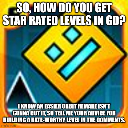 Also, Merry Chrismas! It's 11 PM here, and I' staying up late, because there's church at midnight. | SO, HOW DO YOU GET STAR RATED LEVELS IN GD? I KNOW AN EASIER ORBIT REMAKE ISN'T GONNA CUT IT, SO TELL ME YOUR ADVICE FOR BUILDING A RATE-WORTHY LEVEL IN THE COMMENTS. | image tagged in geometry dash | made w/ Imgflip meme maker