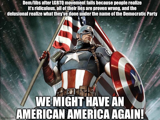 America | Dem/libs after LGBTQ movement fails because people realize it’s ridiculous, all of their lies are proven wrong, and the delusional realize what they’ve done under the name of the Democratic Party; WE MIGHT HAVE AN AMERICAN AMERICA AGAIN! | image tagged in captain america flag shield | made w/ Imgflip meme maker
