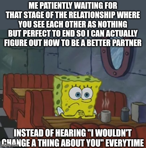 Spongebob Waiting | ME PATIENTLY WAITING FOR THAT STAGE OF THE RELATIONSHIP WHERE YOU SEE EACH OTHER AS NOTHING BUT PERFECT TO END SO I CAN ACTUALLY FIGURE OUT HOW TO BE A BETTER PARTNER; INSTEAD OF HEARING "I WOULDN'T CHANGE A THING ABOUT YOU" EVERYTIME | image tagged in spongebob waiting | made w/ Imgflip meme maker
