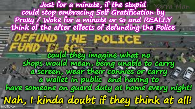 Do those who shout about defunding the Police, ever consider what it would actually mean? | Yarra Man; Just for a minute, if the stupid could stop embracing Self Gratification by Proxy / Woke for a minute or so and REALLY think of the after effects of defunding the Police; could they imagine what no shops would mean, being unable to carry a screen, wear their connies or carry a wallet in public  and having to have someone on guard duty at home every night! Nah, I kinda doubt if they think at all! | image tagged in democrats labor labour,far left self gratification by proxy woke,minnesota illanois california,new york washington,tampon tim | made w/ Imgflip meme maker