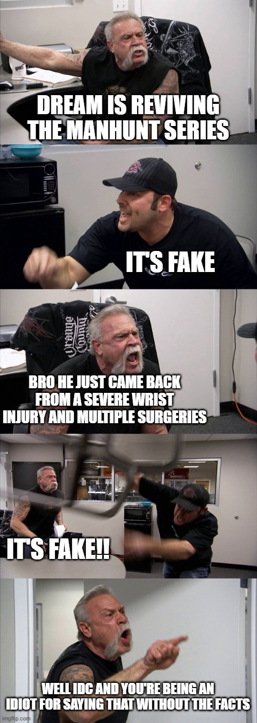 Just let Dream cook ? | DREAM IS REVIVING THE MANHUNT SERIES; IT'S FAKE; BRO HE JUST CAME BACK FROM A SEVERE WRIST INJURY AND MULTIPLE SURGERIES; IT'S FAKE!! WELL IDC AND YOU'RE BEING AN IDIOT FOR SAYING THAT WITHOUT THE FACTS | image tagged in memes,american chopper argument | made w/ Imgflip meme maker