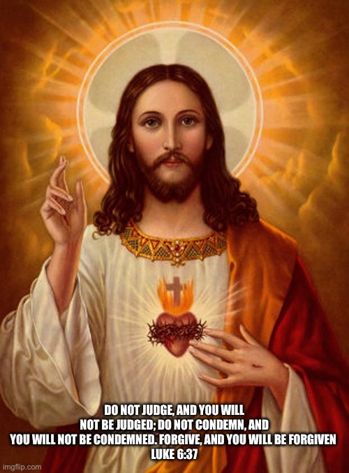 Jesus Christ | DO NOT JUDGE, AND YOU WILL NOT BE JUDGED; DO NOT CONDEMN, AND YOU WILL NOT BE CONDEMNED. FORGIVE, AND YOU WILL BE FORGIVEN 
LUKE 6:37 | image tagged in jesus christ | made w/ Imgflip meme maker