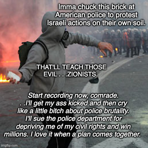 Imma chuck this brick at American police to protest Israeli actions on their own soil. THAT'LL TEACH THOSE EVIL . . .ZIONISTS. Start recordi | image tagged in man throwing brick at riot police | made w/ Imgflip meme maker