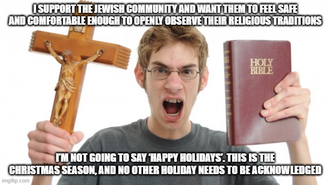 Holiday Hypocrisy | I SUPPORT THE JEWISH COMMUNITY AND WANT THEM TO FEEL SAFE AND COMFORTABLE ENOUGH TO OPENLY OBSERVE THEIR RELIGIOUS TRADITIONS; I’M NOT GOING TO SAY ‘HAPPY HOLIDAYS’. THIS IS THE CHRISTMAS SEASON, AND NO OTHER HOLIDAY NEEDS TO BE ACKNOWLEDGED | image tagged in angry christian,angry conservative,happy holidays,jewish community,christmas,traditions | made w/ Imgflip meme maker
