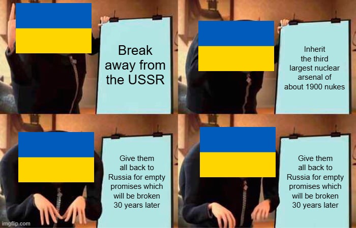 Seriously, if Ukraine didn't give its nukes back, it would be in a much more secure position geopolitically than it is right now | Break away from the USSR; Inherit the third largest nuclear arsenal of about 1900 nukes; Give them all back to Russia for empty promises which will be broken 30 years later; Give them all back to Russia for empty promises which will be broken 30 years later | image tagged in memes,gru's plan,ukraine,nukes,russia | made w/ Imgflip meme maker