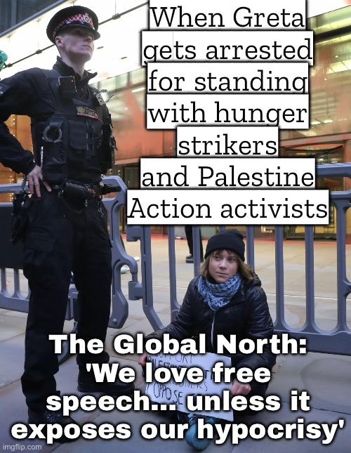 When you protest for the planet and against genocide... and the government calls it terrorism. | When Greta gets arrested for standing with hunger strikers and Palestine Action activists; The Global North: 'We love free speech… unless it exposes our hypocrisy' | image tagged in greta thunberg,hypocrisy,genocide,save the earth,government corruption,greta thunberg how dare you | made w/ Imgflip meme maker