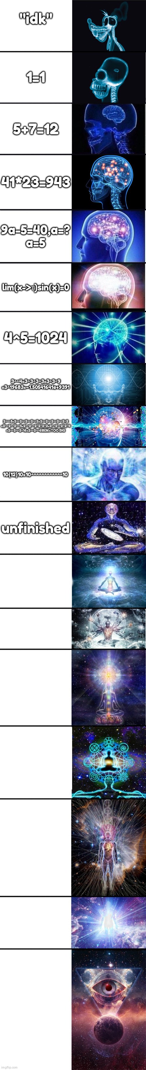 expanding brain: 9001 | "idk"; 1=1; 5+7=12; 41*23=943; 9a-5=40,a=?
a=5; lim(x->τ)sin(x)=0; 4^5=1024; 3^^4=3^3^3^3=3^3^9
=3^19683=~1.50541641e+9391; 2^^^5=2^^2^^2^^2^^2=2^^2^^2^^2^^2^2
=2^^2^^2^^4=2^^2^^2^2^2^2=2^^2^^2^2^4
=2^^2^^2^16=2^^2^^65536=TOO BIG; 10{12}10=10^^^^^^^^^^^^10; unfinished | image tagged in expanding brain 9001 | made w/ Imgflip meme maker