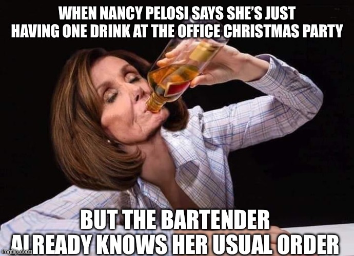 Nancy Pelosi drinking her Christmas away | WHEN NANCY PELOSI SAYS SHE’S JUST HAVING ONE DRINK AT THE OFFICE CHRISTMAS PARTY; BUT THE BARTENDER ALREADY KNOWS HER USUAL ORDER | image tagged in nancy pelosi drunk,nancy pelosi,christmas,democrat,merry christmas,go home you're drunk | made w/ Imgflip meme maker