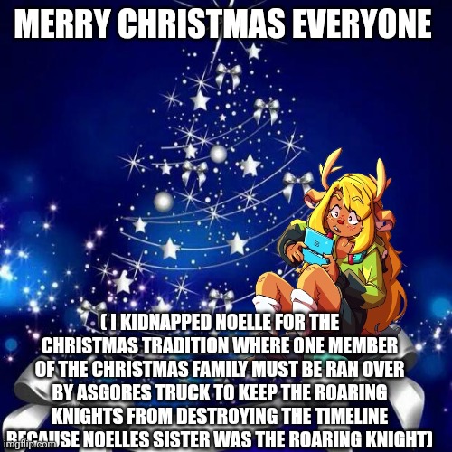 Merry Christmas  | MERRY CHRISTMAS EVERYONE; ( I KIDNAPPED NOELLE FOR THE CHRISTMAS TRADITION WHERE ONE MEMBER OF THE CHRISTMAS FAMILY MUST BE RAN OVER BY ASGORES TRUCK TO KEEP THE ROARING KNIGHTS FROM DESTROYING THE TIMELINE BECAUSE NOELLES SISTER WAS THE ROARING KNIGHT) | image tagged in merry christmas | made w/ Imgflip meme maker