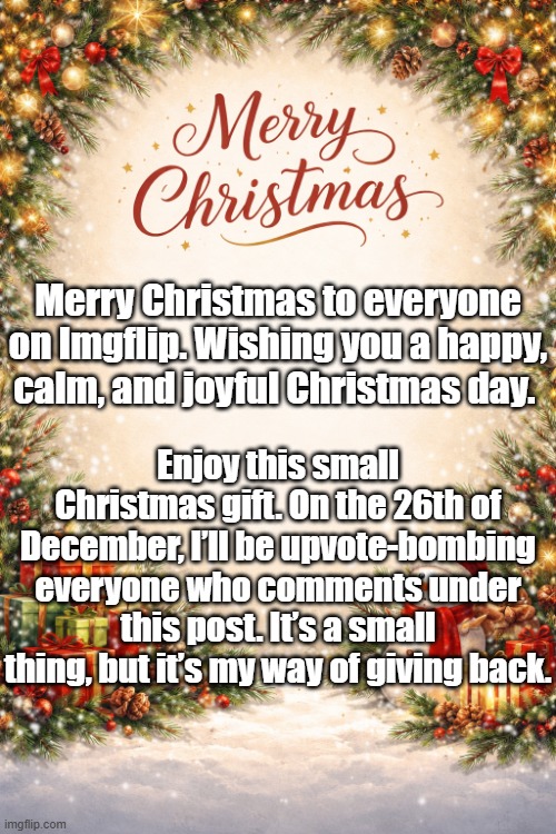 Merry Christmas Everyone! | Merry Christmas to everyone on Imgflip. Wishing you a happy, calm, and joyful Christmas day. Enjoy this small Christmas gift. On the 26th of December, I’ll be upvote-bombing everyone who comments under this post. It’s a small thing, but it’s my way of giving back. | image tagged in christmas | made w/ Imgflip meme maker