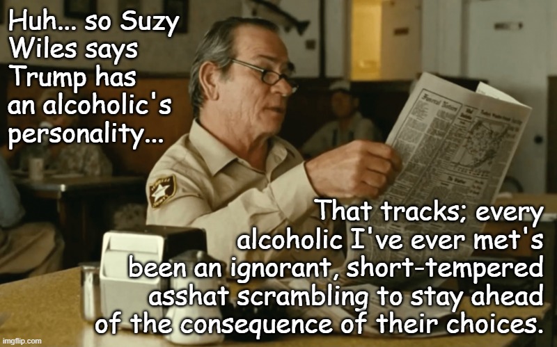 No arguments here... | Huh... so Suzy
Wiles says
Trump has
an alcoholic's
personality... That tracks; every
alcoholic I've ever met's
been an ignorant, short-tempered
asshat scrambling to stay ahead
of the consequence of their choices. | image tagged in tommy reads | made w/ Imgflip meme maker