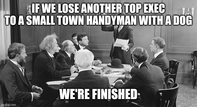 Hallmark Plot | IF WE LOSE ANOTHER TOP EXEC TO A SMALL TOWN HANDYMAN WITH A DOG; WE'RE FINISHED | image tagged in board meeting | made w/ Imgflip meme maker