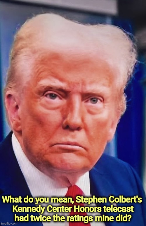 Trump crazy nuts psycho weird senile malignant narcissist | What do you mean, Stephen Colbert's 

Kennedy Center Honors telecast
had twice the ratings mine did? | image tagged in trump crazy nuts psycho weird senile malignant narcissist,trump,kennedy center,stephen colbert | made w/ Imgflip meme maker