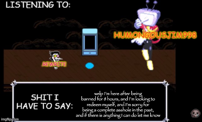 rewrite and bigjim annoucement temp | welp I’m here after being banned for 8 hours, and I’m looking to redeem myself, and I’m sorry for being a complete asshole in the past, and if there is anything I can do let me know | image tagged in rewrite and bigjim annoucement temp | made w/ Imgflip meme maker
