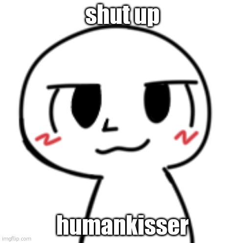 yes im jumping on the bandwagon | shut up; humankisser | image tagged in what | made w/ Imgflip meme maker