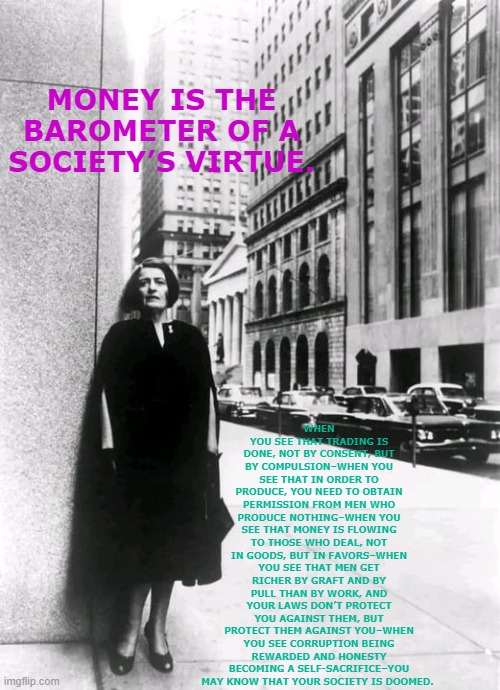 Ayn Rand City | WHEN YOU SEE THAT TRADING IS DONE, NOT BY CONSENT, BUT BY COMPULSION–WHEN YOU SEE THAT IN ORDER TO PRODUCE, YOU NEED TO OBTAIN PERMISSION FROM MEN WHO PRODUCE NOTHING–WHEN YOU SEE THAT MONEY IS FLOWING TO THOSE WHO DEAL, NOT IN GOODS, BUT IN FAVORS–WHEN YOU SEE THAT MEN GET RICHER BY GRAFT AND BY PULL THAN BY WORK, AND YOUR LAWS DON’T PROTECT YOU AGAINST THEM, BUT PROTECT THEM AGAINST YOU–WHEN YOU SEE CORRUPTION BEING REWARDED AND HONESTY BECOMING A SELF-SACRIFICE–YOU MAY KNOW THAT YOUR SOCIETY IS DOOMED. MONEY IS THE BAROMETER OF A SOCIETY’S VIRTUE. | image tagged in ayn rand city | made w/ Imgflip meme maker