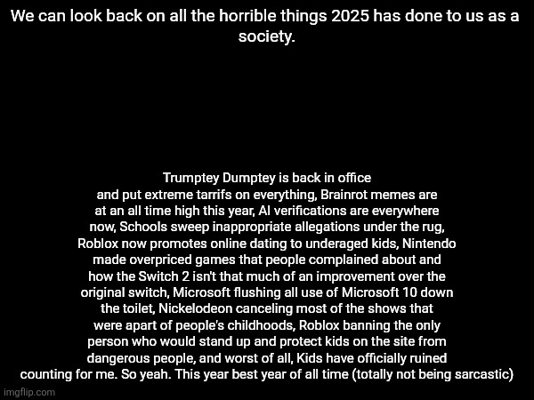 Yeah 2025 sucks can we move onto 2026 already? | We can look back on all the horrible things 2025 has done to us as a 
society. Trumptey Dumptey is back in office and put extreme tarrifs on everything, Brainrot memes are at an all time high this year, AI verifications are everywhere now, Schools sweep inappropriate allegations under the rug, Roblox now promotes online dating to underaged kids, Nintendo made overpriced games that people complained about and how the Switch 2 isn't that much of an improvement over the original switch, Microsoft flushing all use of Microsoft 10 down the toilet, Nickelodeon canceling most of the shows that were apart of people's childhoods, Roblox banning the only person who would stand up and protect kids on the site from dangerous people, and worst of all, Kids have officially ruined counting for me. So yeah. This year best year of all time (totally not being sarcastic) | image tagged in 2025,2026 | made w/ Imgflip meme maker