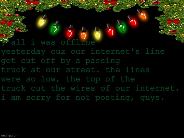 untitled | y'all i was offline yesterday cuz our internet's line got cut off by a passing truck at our street. the lines were so low, the top of the truck cut the wires of our internet. i am sorry for not posting, guys. | image tagged in no tags | made w/ Imgflip meme maker