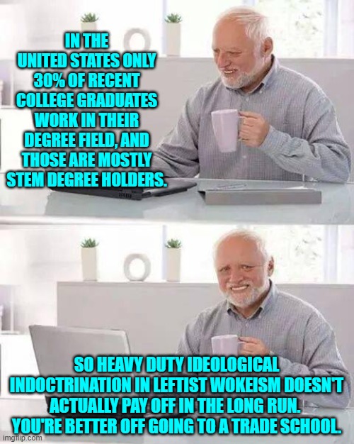 Leftists exclaim, "Reality, bah!  What's it good for?" | IN THE UNITED STATES ONLY 30% OF RECENT COLLEGE GRADUATES WORK IN THEIR DEGREE FIELD, AND THOSE ARE MOSTLY STEM DEGREE HOLDERS. SO HEAVY DUTY IDEOLOGICAL INDOCTRINATION IN LEFTIST WOKEISM DOESN'T ACTUALLY PAY OFF IN THE LONG RUN.  YOU'RE BETTER OFF GOING TO A TRADE SCHOOL. | image tagged in hide the pain harold | made w/ Imgflip meme maker