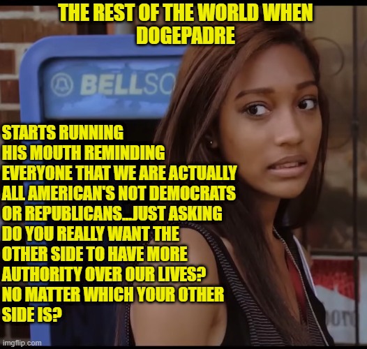 #JustAskin | THE REST OF THE WORLD WHEN
DOGEPADRE; STARTS RUNNING
HIS MOUTH REMINDING
EVERYONE THAT WE ARE ACTUALLY
ALL AMERICAN'S NOT DEMOCRATS
OR REPUBLICANS...JUST ASKING
DO YOU REALLY WANT THE
OTHER SIDE TO HAVE MORE
AUTHORITY OVER OUR LIVES?
NO MATTER WHICH YOUR OTHER
SIDE IS? | image tagged in freedom,bill of rights,declaration of independence,the constitution,4th of july,first amendment | made w/ Imgflip meme maker